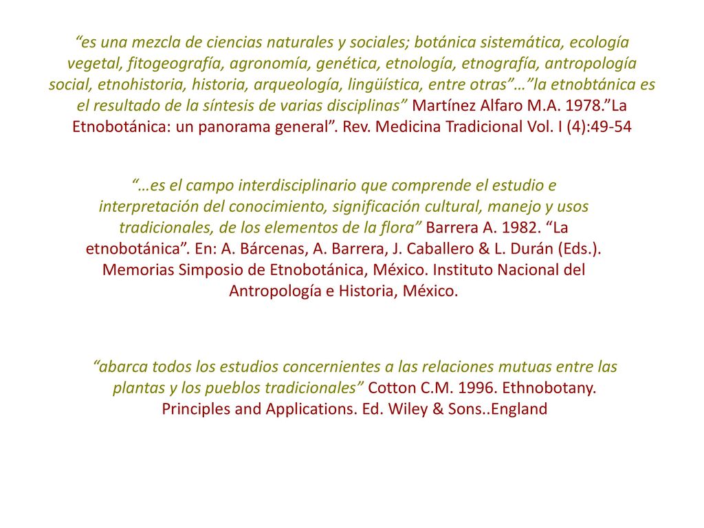 es una mezcla de ciencias naturales y sociales; botánica sistemática, ecología vegetal, fitogeografía, agronomía, genética, etnología, etnografía, antropología social, etnohistoria, historia, arqueología, lingüística, entre otras … la etnobtánica es el resultado de la síntesis de varias disciplinas Martínez Alfaro M.A La Etnobotánica: un panorama general . Rev. Medicina Tradicional Vol. I (4):49-54