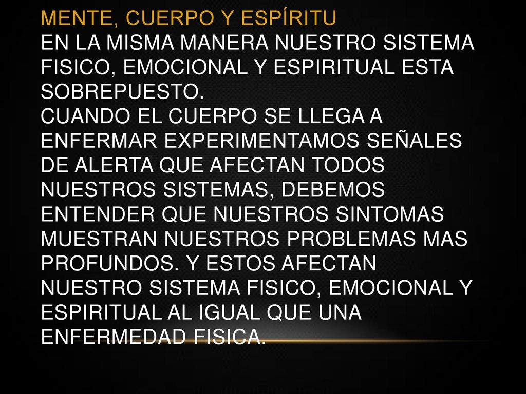 MENTE, CUERPO Y ESPÍRITU EN LA MISMA MANERA NUESTRO SISTEMA FISICO, EMOCIONAL Y ESPIRITUAL ESTA SOBREPUESTO. CUANDO EL CUERPO SE LLEGA A ENFERMAR EXPERIMENTAMOS SEÑALES DE ALERTA QUE AFECTAN TODOS NUESTROS SISTEMAS, DEBEMOS ENTENDER QUE NUESTROS SINTOMAS MUESTRAN NUESTROs PROBLEMAS MAS PROFUNDOS. Y ESTOS AFECTAN NUESTRO SISTEMA FISICO, EMOCIONAL Y ESPIRITUAL AL IGUAL QUE UNA ENFERMEDAD FISICA.