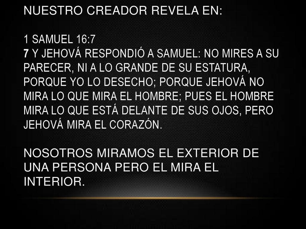 NUESTRO CREADOR REVELA EN: 1 Samuel 16:7 7 Y Jehová respondió a Samuel: No mires a su parecer, ni a lo grande de su estatura, porque yo lo desecho; porque Jehová no mira lo que mira el hombre; pues el hombre mira lo que está delante de sus ojos, pero Jehová mira el corazón.