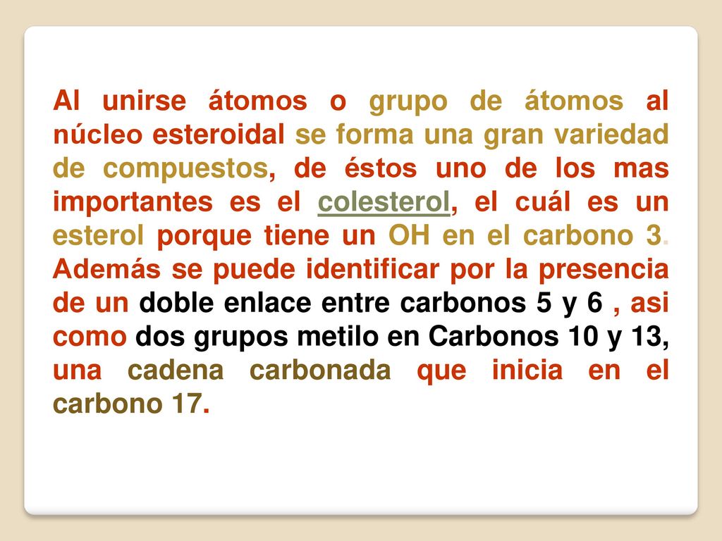 Al unirse átomos o grupo de átomos al núcleo esteroidal se forma una gran variedad de compuestos, de éstos uno de los mas importantes es el colesterol, el cuál es un esterol porque tiene un OH en el carbono 3.