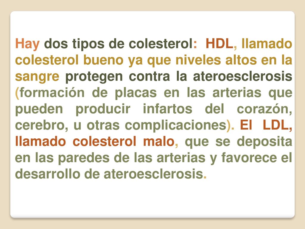 Hay dos tipos de colesterol: HDL, llamado colesterol bueno ya que niveles altos en la sangre protegen contra la ateroesclerosis (formación de placas en las arterias que pueden producir infartos del corazón, cerebro, u otras complicaciones).