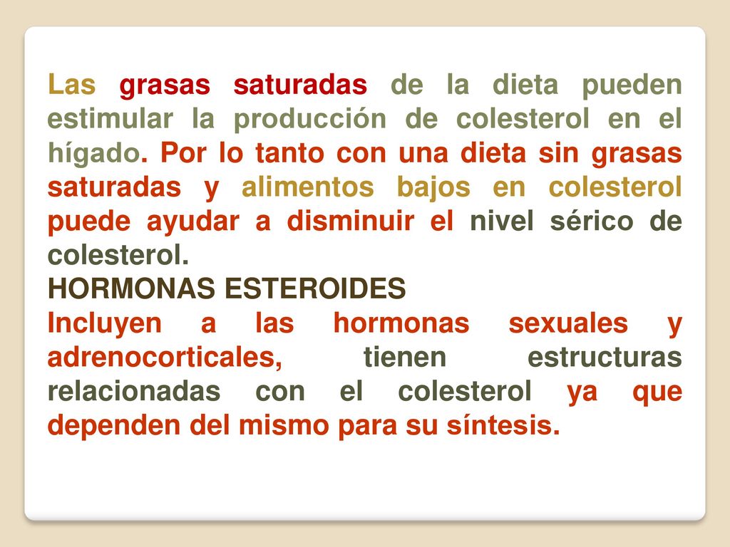 Las grasas saturadas de la dieta pueden estimular la producción de colesterol en el hígado. Por lo tanto con una dieta sin grasas saturadas y alimentos bajos en colesterol puede ayudar a disminuir el nivel sérico de colesterol.