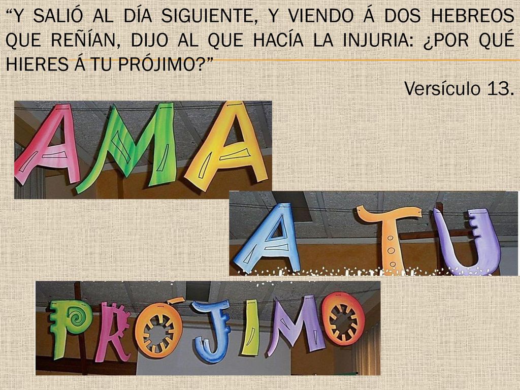 Y salió al día siguiente, y viendo á dos Hebreos que reñían, dijo al que hacía la injuria: ¿Por qué hieres á tu prójimo