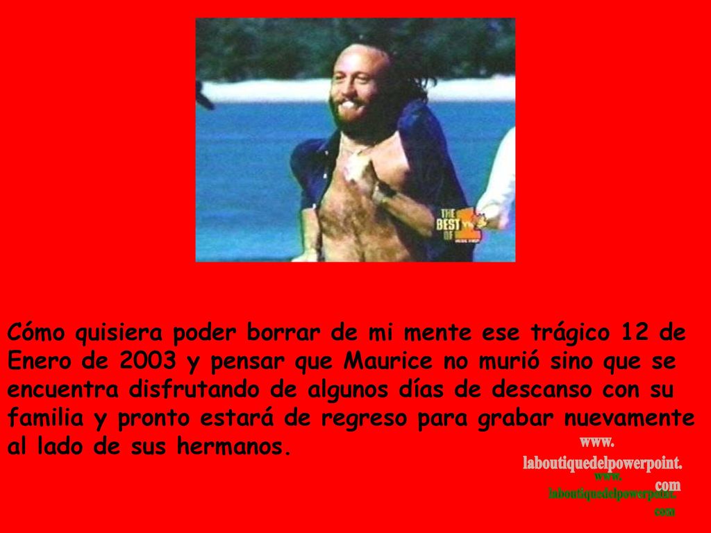 Cómo quisiera poder borrar de mi mente ese trágico 12 de Enero de 2003 y pensar que Maurice no murió sino que se encuentra disfrutando de algunos días de descanso con su familia y pronto estará de regreso para grabar nuevamente al lado de sus hermanos.