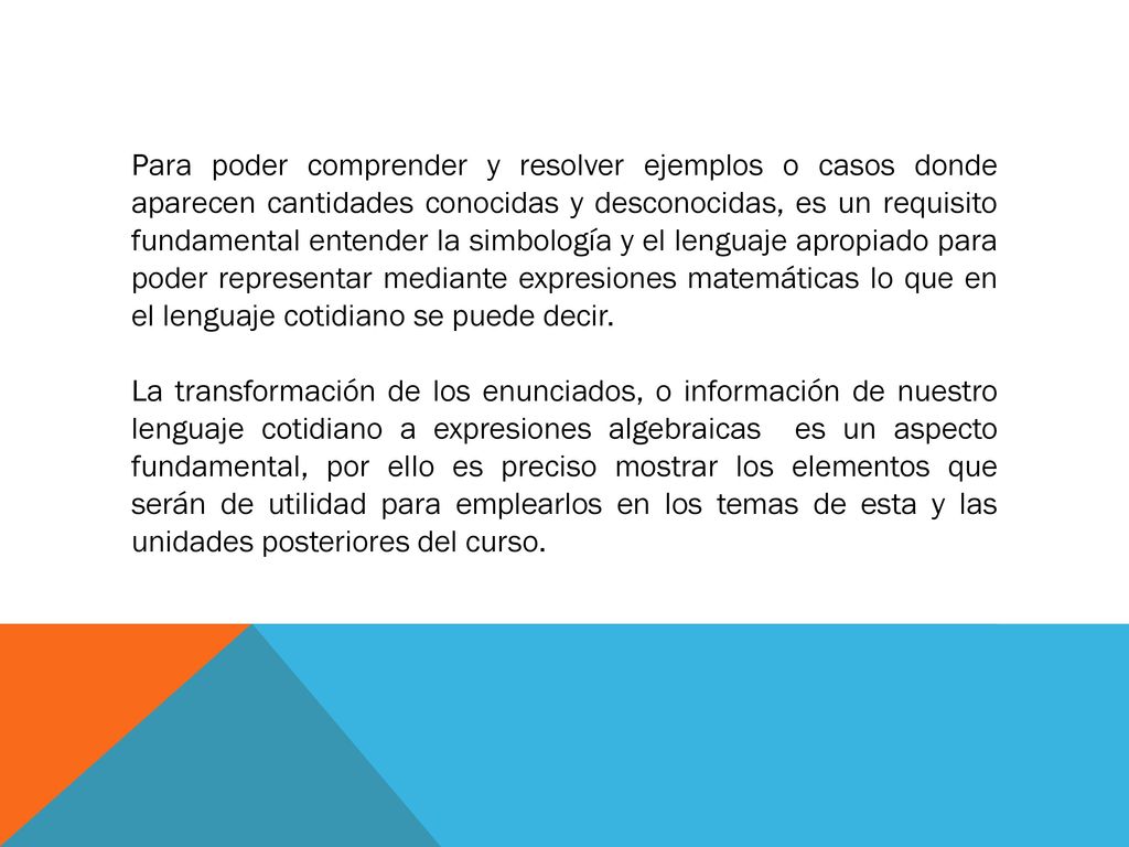 Para poder comprender y resolver ejemplos o casos donde aparecen cantidades conocidas y desconocidas, es un requisito fundamental entender la simbología y el lenguaje apropiado para poder representar mediante expresiones matemáticas lo que en el lenguaje cotidiano se puede decir.
