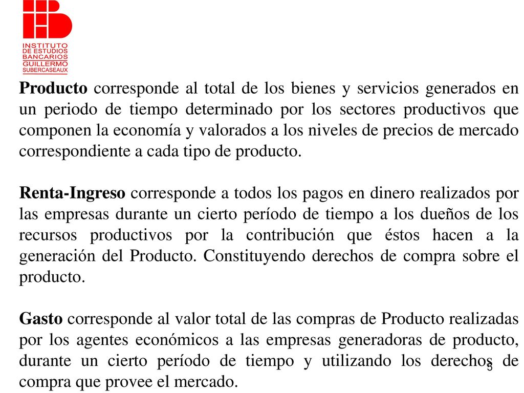 Producto corresponde al total de los bienes y servicios generados en un periodo de tiempo determinado por los sectores productivos que componen la economía y valorados a los niveles de precios de mercado correspondiente a cada tipo de producto.