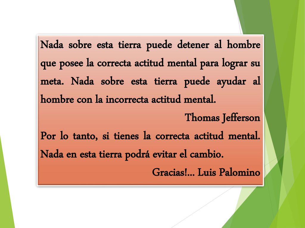 Nada sobre esta tierra puede detener al hombre que posee la correcta actitud mental para lograr su meta. Nada sobre esta tierra puede ayudar al hombre con la incorrecta actitud mental.