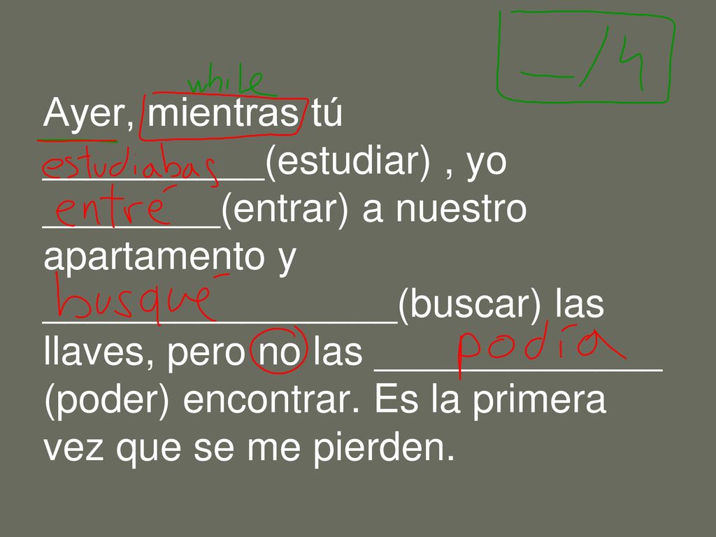 Ayer, mientras tú __________(estudiar) , yo ________(entrar) a nuestro apartamento y ________________(buscar) las llaves, pero no las _____________ (poder) encontrar.