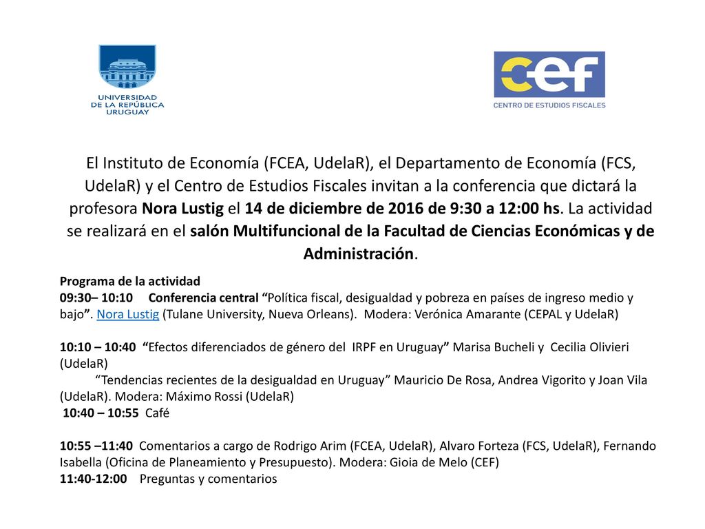 El Instituto de Economía (FCEA, UdelaR), el Departamento de Economía (FCS, UdelaR) y el Centro de Estudios Fiscales invitan a la conferencia que dictará la profesora Nora Lustig el 14 de diciembre de 2016 de 9:30 a 12:00 hs. La actividad se realizará en el salón Multifuncional de la Facultad de Ciencias Económicas y de Administración.