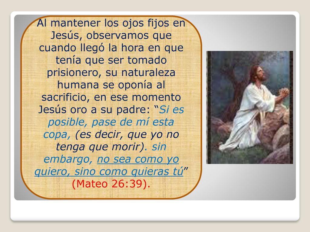 Al mantener los ojos fijos en Jesús, observamos que cuando llegó la hora en que tenía que ser tomado prisionero, su naturaleza humana se oponía al sacrificio, en ese momento Jesús oro a su padre: Si es posible, pase de mí esta copa, (es decir, que yo no tenga que morir).
