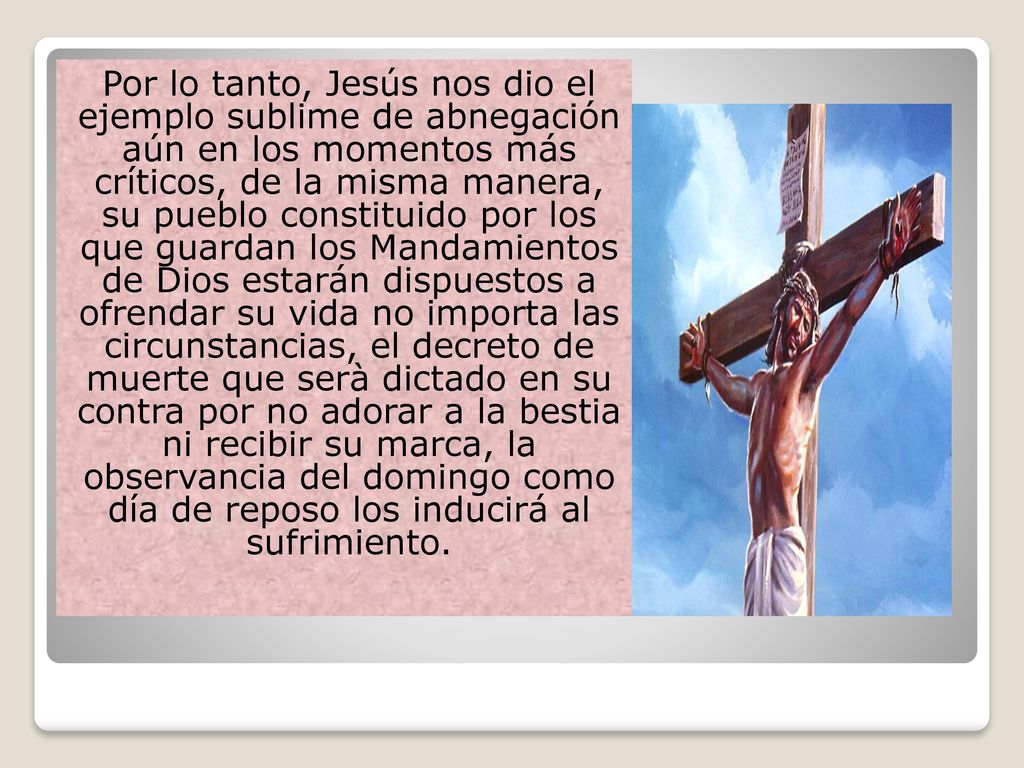 Por lo tanto, Jesús nos dio el ejemplo sublime de abnegación aún en los momentos más críticos, de la misma manera, su pueblo constituido por los que guardan los Mandamientos de Dios estarán dispuestos a ofrendar su vida no importa las circunstancias, el decreto de muerte que serà dictado en su contra por no adorar a la bestia ni recibir su marca, la observancia del domingo como día de reposo los inducirá al sufrimiento.