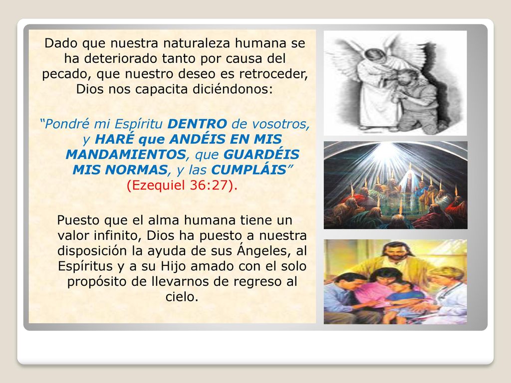 Dado que nuestra naturaleza humana se ha deteriorado tanto por causa del pecado, que nuestro deseo es retroceder, Dios nos capacita diciéndonos: Pondré mi Espíritu DENTRO de vosotros, y HARÉ que ANDÉIS EN MIS MANDAMIENTOS, que GUARDÉIS MIS NORMAS, y las CUMPLÁIS (Ezequiel 36:27).