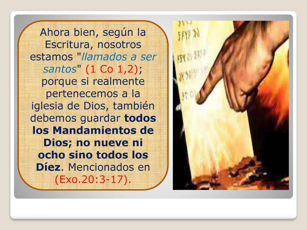 Ahora bien, según la Escritura, nosotros estamos llamados a ser santos (1 Co 1,2); porque si realmente pertenecemos a la iglesia de Dios, también debemos guardar todos los Mandamientos de Dios; no nueve ni ocho sino todos los Díez.