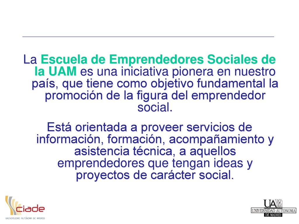 La Escuela de Emprendedores Sociales de la UAM es una iniciativa pionera en nuestro país, que tiene como objetivo fundamental la promoción de la figura del emprendedor social.
