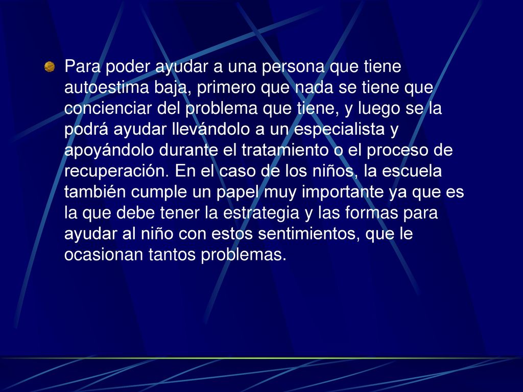 Para poder ayudar a una persona que tiene autoestima baja, primero que nada se tiene que concienciar del problema que tiene, y luego se la podrá ayudar llevándolo a un especialista y apoyándolo durante el tratamiento o el proceso de recuperación.