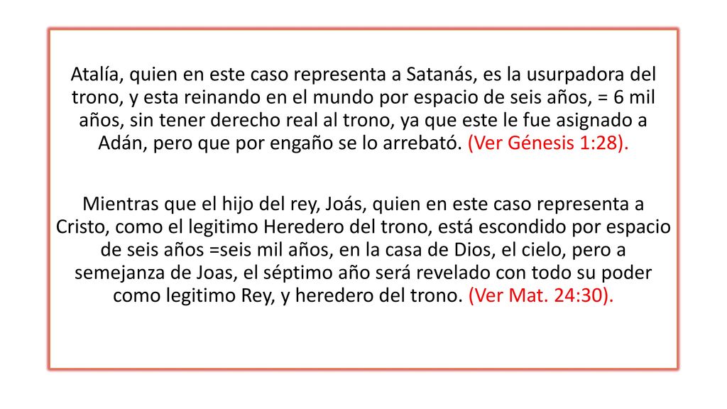 Atalía, quien en este caso representa a Satanás, es la usurpadora del trono, y esta reinando en el mundo por espacio de seis años, = 6 mil años, sin tener derecho real al trono, ya que este le fue asignado a Adán, pero que por engaño se lo arrebató.