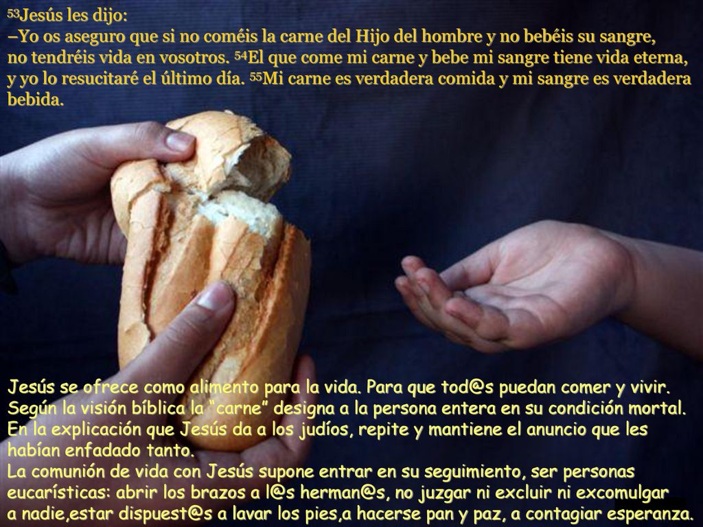 53Jesús les dijo: –Yo os aseguro que si no coméis la carne del Hijo del hombre y no bebéis su sangre, no tendréis vida en vosotros. 54El que come mi carne y bebe mi sangre tiene vida eterna, y yo lo resucitaré el último día. 55Mi carne es verdadera comida y mi sangre es verdadera bebida.