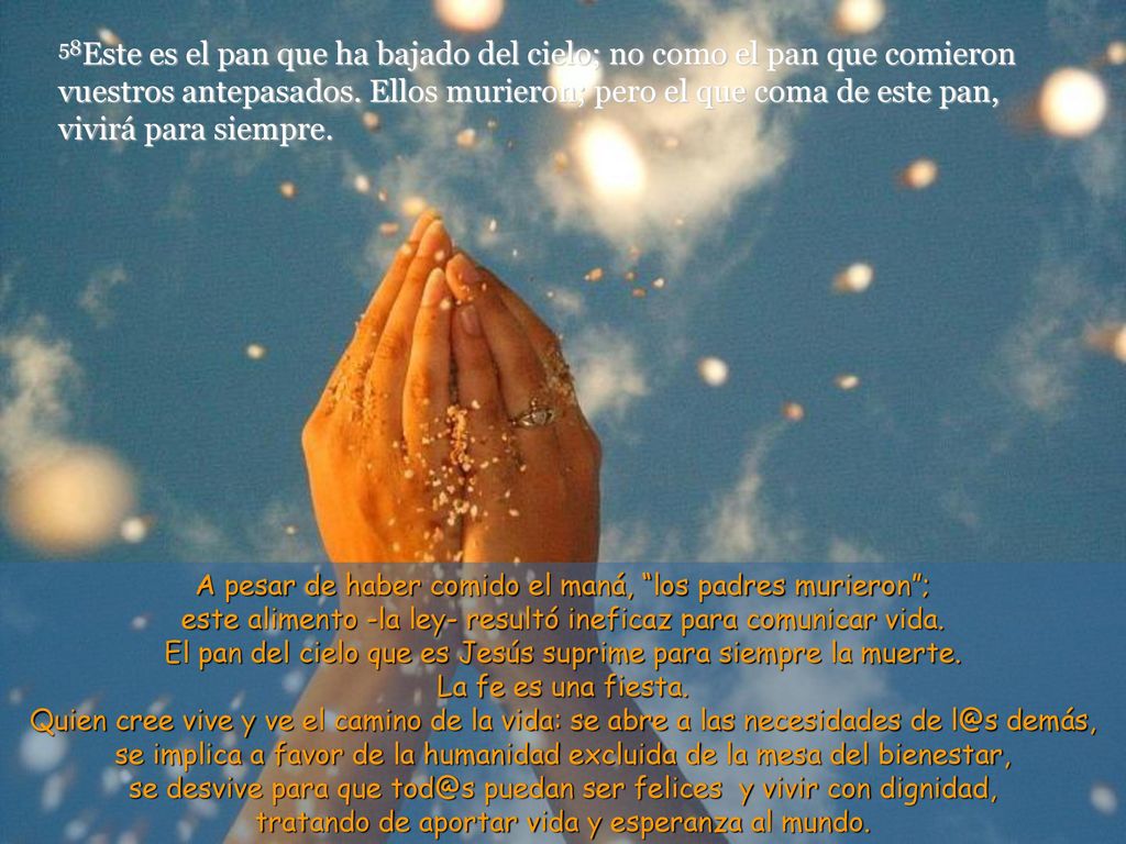 58Este es el pan que ha bajado del cielo; no como el pan que comieron vuestros antepasados. Ellos murieron; pero el que coma de este pan, vivirá para siempre.