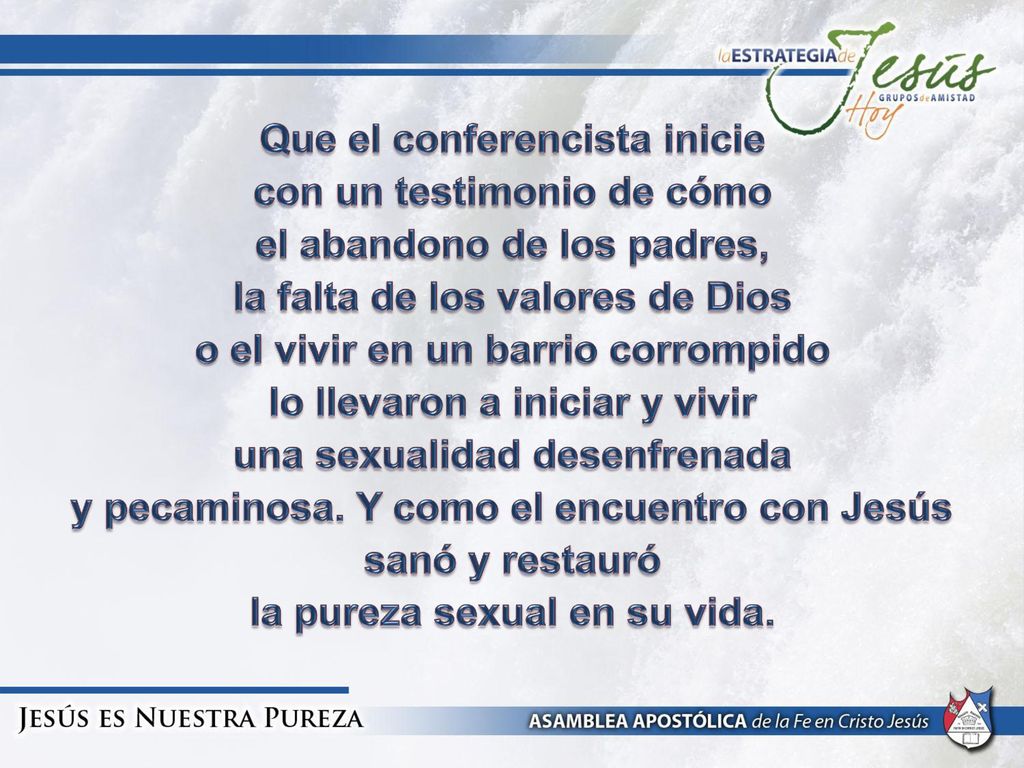Que el conferencista inicie con un testimonio de cómo el abandono de los padres, la falta de los valores de Dios o el vivir en un barrio corrompido lo llevaron a iniciar y vivir una sexualidad desenfrenada y pecaminosa.