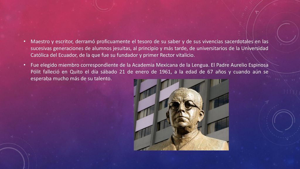 Maestro y escritor, derramó proficuamente el tesoro de su saber y de sus vivencias sacerdotales en las sucesivas generaciones de alumnos jesuitas, al principio y más tarde, de universitarios de la Universidad Católica del Ecuador, de la que fue su fundador y primer Rector vitalicio.