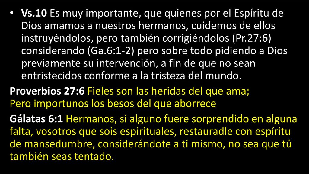 Vs.10 Es muy importante, que quienes por el Espíritu de Dios amamos a nuestros hermanos, cuidemos de ellos instruyéndolos, pero también corrigiéndolos (Pr.27:6) considerando (Ga.6:1-2) pero sobre todo pidiendo a Dios previamente su intervención, a fin de que no sean entristecidos conforme a la tristeza del mundo.