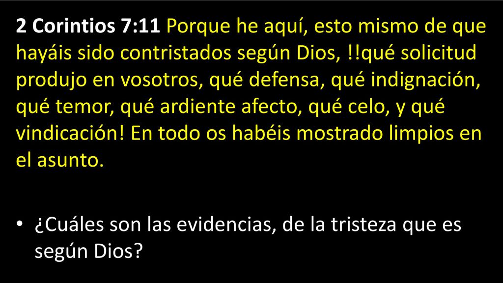 2 Corintios 7:11 Porque he aquí, esto mismo de que hayáis sido contristados según Dios, !!qué solicitud produjo en vosotros, qué defensa, qué indignación, qué temor, qué ardiente afecto, qué celo, y qué vindicación! En todo os habéis mostrado limpios en el asunto.