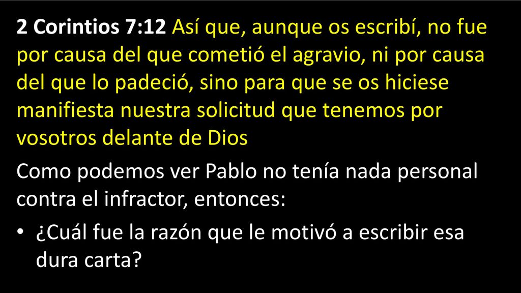 2 Corintios 7:12 Así que, aunque os escribí, no fue por causa del que cometió el agravio, ni por causa del que lo padeció, sino para que se os hiciese manifiesta nuestra solicitud que tenemos por vosotros delante de Dios