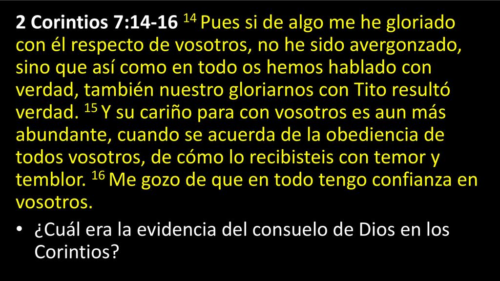 2 Corintios 7: Pues si de algo me he gloriado con él respecto de vosotros, no he sido avergonzado, sino que así como en todo os hemos hablado con verdad, también nuestro gloriarnos con Tito resultó verdad. 15 Y su cariño para con vosotros es aun más abundante, cuando se acuerda de la obediencia de todos vosotros, de cómo lo recibisteis con temor y temblor. 16 Me gozo de que en todo tengo confianza en vosotros.