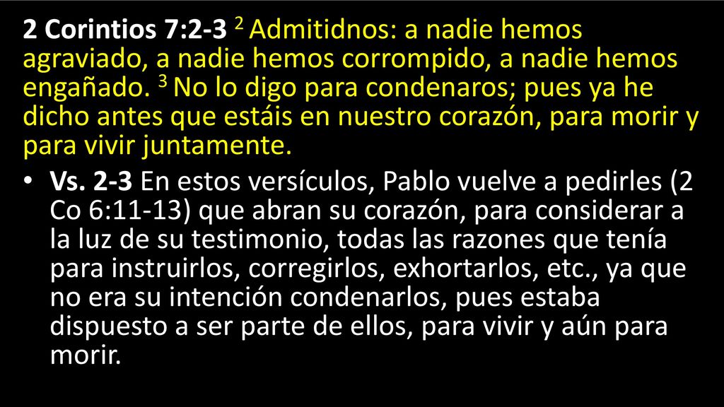 2 Corintios 7:2-3 2 Admitidnos: a nadie hemos agraviado, a nadie hemos corrompido, a nadie hemos engañado. 3 No lo digo para condenaros; pues ya he dicho antes que estáis en nuestro corazón, para morir y para vivir juntamente.