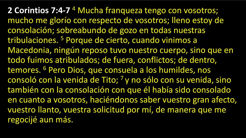2 Corintios 7:4-7 4 Mucha franqueza tengo con vosotros; mucho me glorío con respecto de vosotros; lleno estoy de consolación; sobreabundo de gozo en todas nuestras tribulaciones.