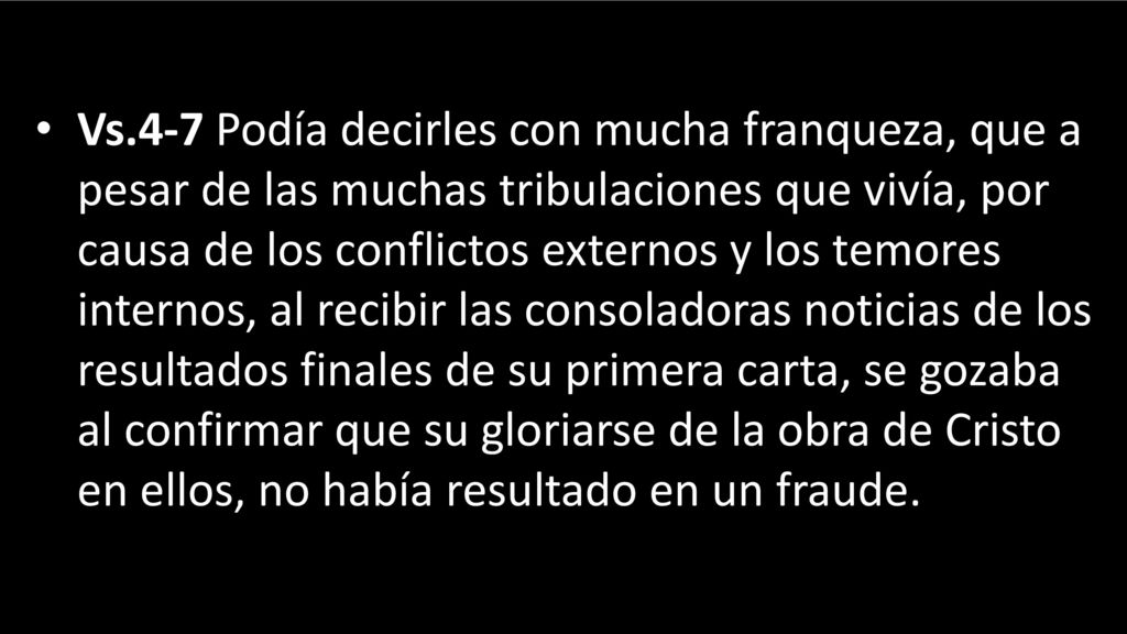 Vs.4-7 Podía decirles con mucha franqueza, que a pesar de las muchas tribulaciones que vivía, por causa de los conflictos externos y los temores internos, al recibir las consoladoras noticias de los resultados finales de su primera carta, se gozaba al confirmar que su gloriarse de la obra de Cristo en ellos, no había resultado en un fraude.