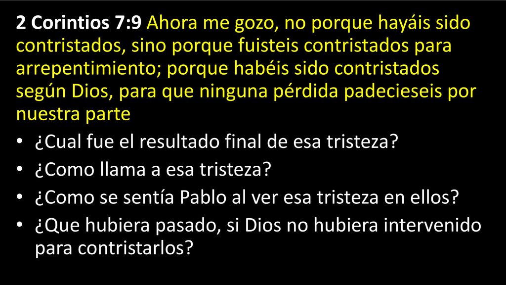 2 Corintios 7:9 Ahora me gozo, no porque hayáis sido contristados, sino porque fuisteis contristados para arrepentimiento; porque habéis sido contristados según Dios, para que ninguna pérdida padecieseis por nuestra parte