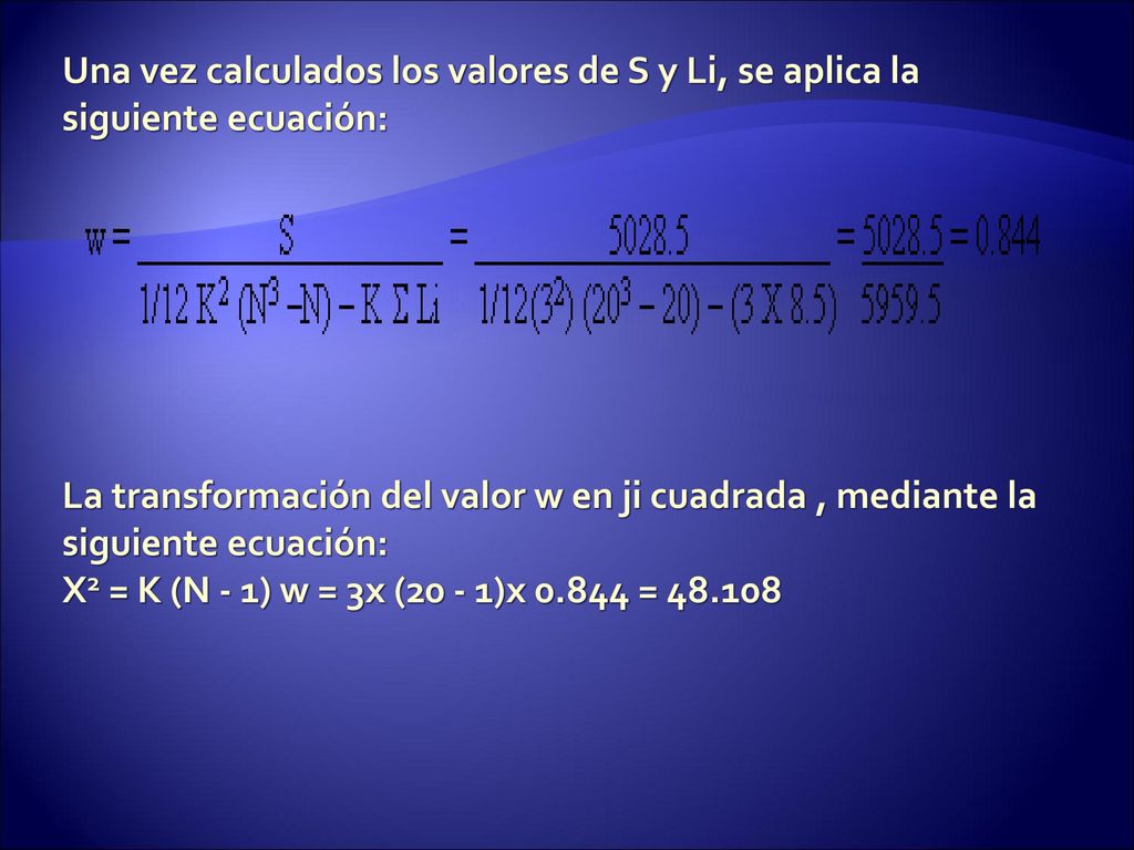 Una vez calculados los valores de S y Li, se aplica la siguiente ecuación: La transformación del valor w en ji cuadrada , mediante la siguiente ecuación: X2 = K (N - 1) w = 3x (20 - 1)x =