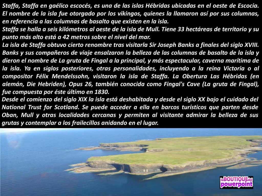 Staffa, Staffa en gaélico escocés, es una de las islas Hébridas ubicadas en el oeste de Escocia. El nombre de la isla fue otorgado por los vikingos, quienes la llamaron así por sus columnas, en referencia a las columnas de basalto que existen en la isla.