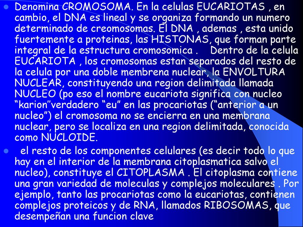 Denomina CROMOSOMA. En la celulas EUCARIOTAS , en cambio, el DNA es lineal y se organiza formando un numero determinado de creomosomas. El DNA , ademas , esta unido fuertemente a proteinas, las HISTONAS, que forman parte integral de la estructura cromosomica . Dentro de la celula EUCARIOTA , los cromosomas estan separados del resto de la celula por una doble membrena nuclear, la ENVOLTURA NUCLEAR, constituyendo una region delimitada llamada NUCLEO (po eso el nombre eucariota significa con nucleo karion’’verdadero eu en las procariotas ( anterior a un nucleo ) el cromosoma no se encierra en una membrana nuclear, pero se localiza en una region delimitada, conocida como NUCLOIDE.