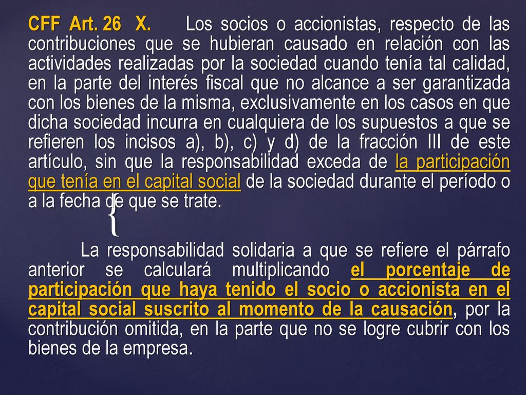 CFF Art. 26 X. Los socios o accionistas, respecto de las contribuciones que se hubieran causado en relación con las actividades realizadas por la sociedad cuando tenía tal calidad, en la parte del interés fiscal que no alcance a ser garantizada con los bienes de la misma, exclusivamente en los casos en que dicha sociedad incurra en cualquiera de los supuestos a que se refieren los incisos a), b), c) y d) de la fracción III de este artículo, sin que la responsabilidad exceda de la participación que tenía en el capital social de la sociedad durante el período o a la fecha de que se trate.