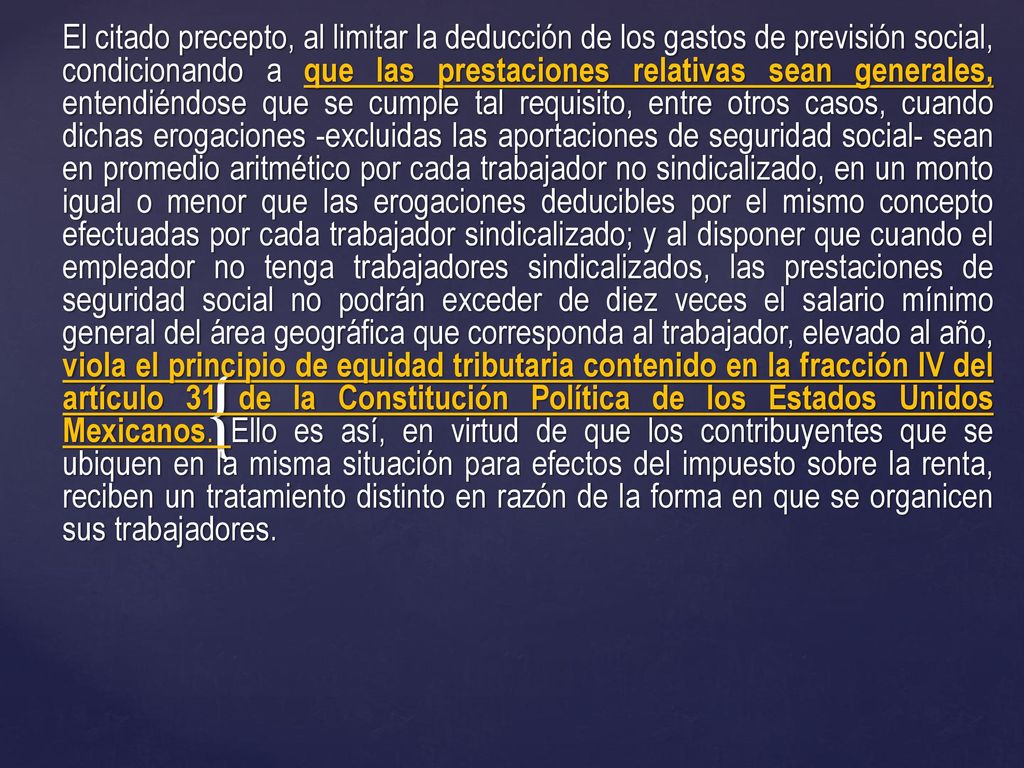 El citado precepto, al limitar la deducción de los gastos de previsión social, condicionando a que las prestaciones relativas sean generales, entendiéndose que se cumple tal requisito, entre otros casos, cuando dichas erogaciones -excluidas las aportaciones de seguridad social- sean en promedio aritmético por cada trabajador no sindicalizado, en un monto igual o menor que las erogaciones deducibles por el mismo concepto efectuadas por cada trabajador sindicalizado; y al disponer que cuando el empleador no tenga trabajadores sindicalizados, las prestaciones de seguridad social no podrán exceder de diez veces el salario mínimo general del área geográfica que corresponda al trabajador, elevado al año, viola el principio de equidad tributaria contenido en la fracción IV del artículo 31 de la Constitución Política de los Estados Unidos Mexicanos.
