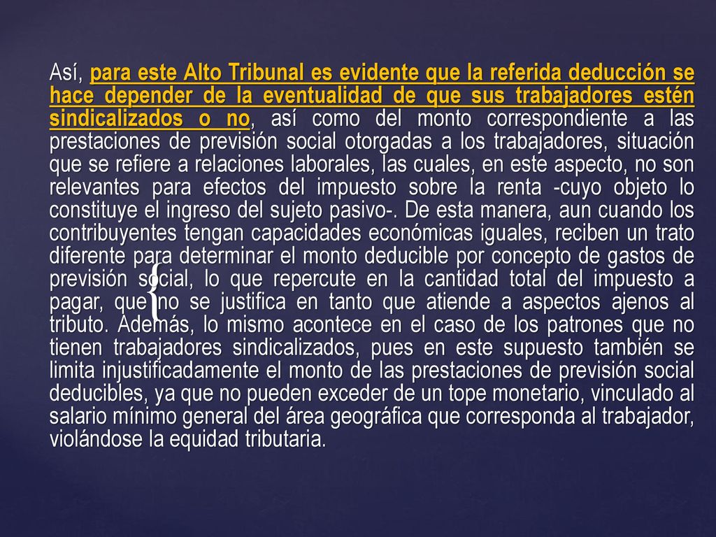 Así, para este Alto Tribunal es evidente que la referida deducción se hace depender de la eventualidad de que sus trabajadores estén sindicalizados o no, así como del monto correspondiente a las prestaciones de previsión social otorgadas a los trabajadores, situación que se refiere a relaciones laborales, las cuales, en este aspecto, no son relevantes para efectos del impuesto sobre la renta -cuyo objeto lo constituye el ingreso del sujeto pasivo-.