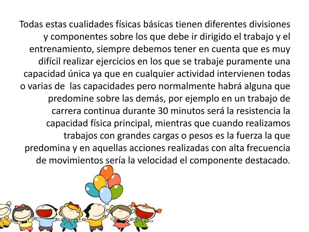 Todas estas cualidades físicas básicas tienen diferentes divisiones y componentes sobre los que debe ir dirigido el trabajo y el entrenamiento, siempre debemos tener en cuenta que es muy difícil realizar ejercicios en los que se trabaje puramente una capacidad única ya que en cualquier actividad intervienen todas o varias de las capacidades pero normalmente habrá alguna que predomine sobre las demás, por ejemplo en un trabajo de carrera continua durante 30 minutos será la resistencia la capacidad física principal, mientras que cuando realizamos trabajos con grandes cargas o pesos es la fuerza la que predomina y en aquellas acciones realizadas con alta frecuencia de movimientos sería la velocidad el componente destacado.