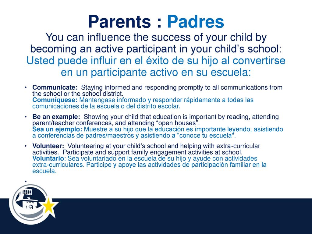 Parents : Padres You can influence the success of your child by becoming an active participant in your child’s school: Usted puede influir en el éxito de su hijo al convertirse en un participante activo en su escuela: