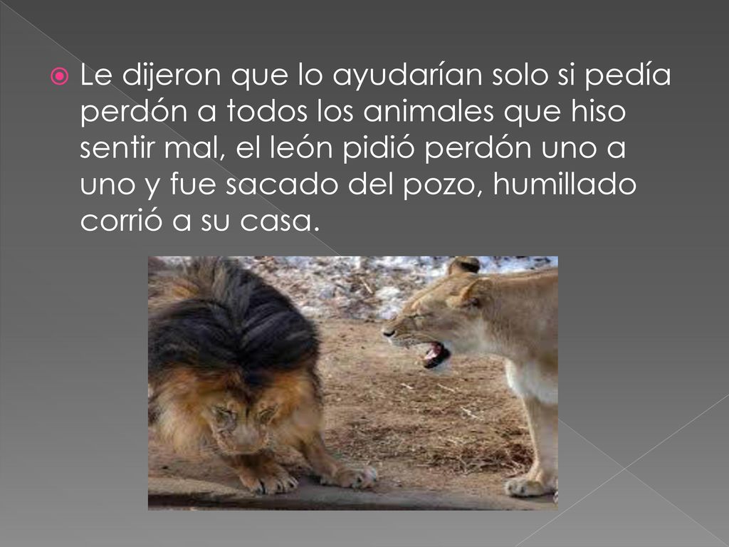 Le dijeron que lo ayudarían solo si pedía perdón a todos los animales que hiso sentir mal, el león pidió perdón uno a uno y fue sacado del pozo, humillado corrió a su casa.
