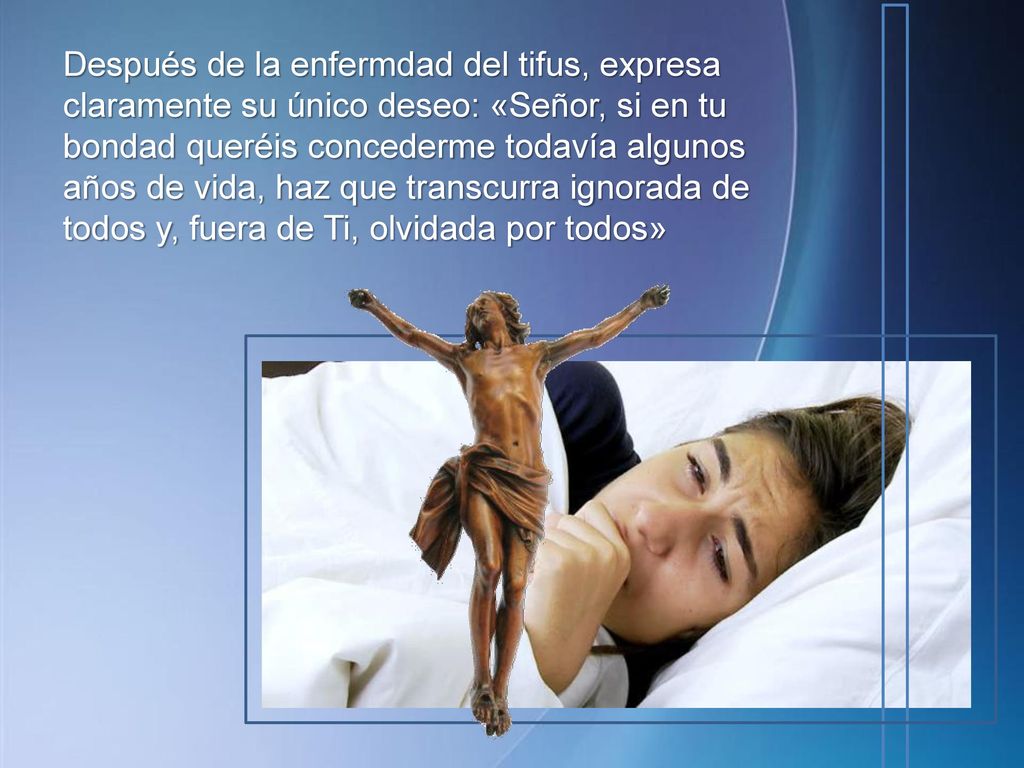 Después de la enfermdad del tifus, expresa claramente su único deseo: «Señor, si en tu bondad queréis concederme todavía algunos años de vida, haz que transcurra ignorada de todos y, fuera de Ti, olvidada por todos»