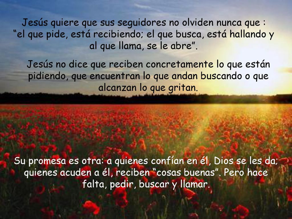 Jesús quiere que sus seguidores no olviden nunca que : el que pide, está recibiendo; el que busca, está hallando y al que llama, se le abre .