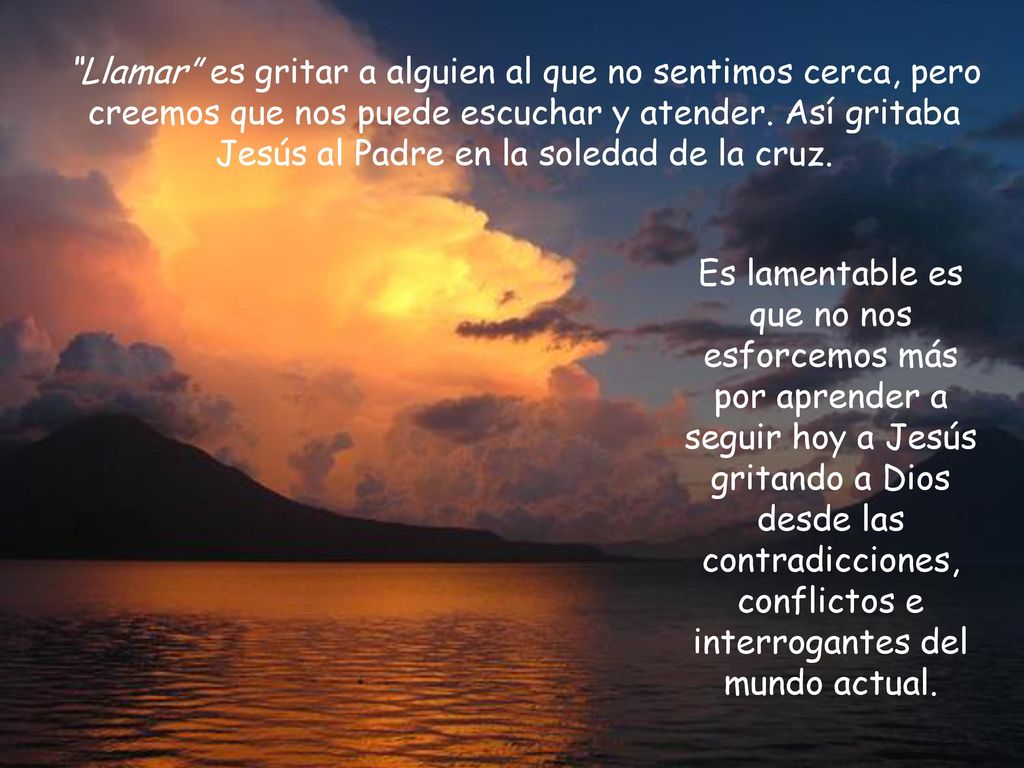 Llamar es gritar a alguien al que no sentimos cerca, pero creemos que nos puede escuchar y atender. Así gritaba Jesús al Padre en la soledad de la cruz.