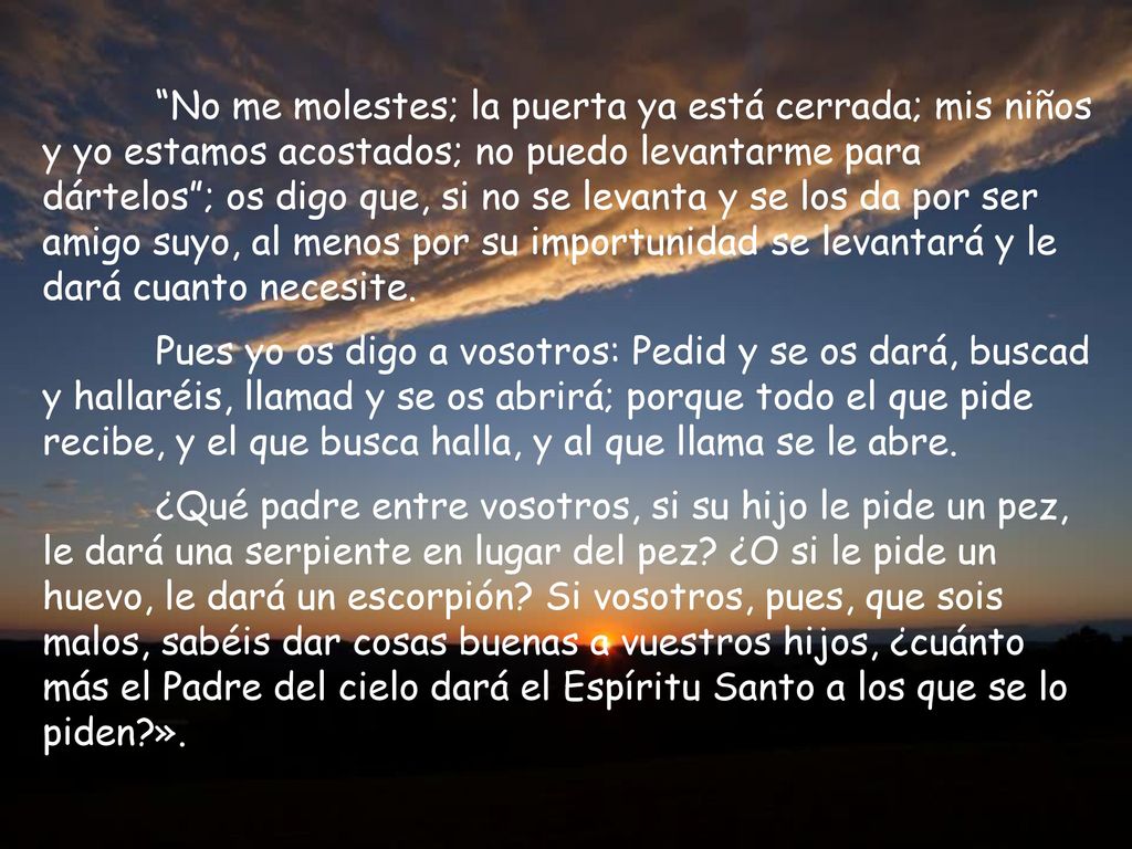 No me molestes; la puerta ya está cerrada; mis niños y yo estamos acostados; no puedo levantarme para dártelos ; os digo que, si no se levanta y se los da por ser amigo suyo, al menos por su importunidad se levantará y le dará cuanto necesite.