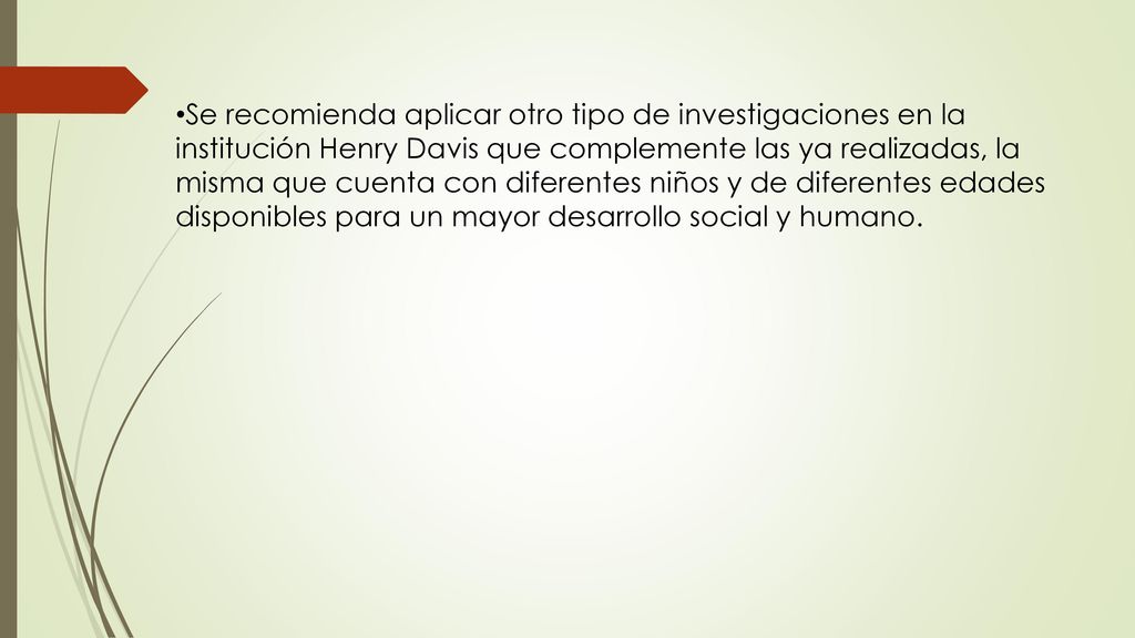 Se recomienda aplicar otro tipo de investigaciones en la institución Henry Davis que complemente las ya realizadas, la misma que cuenta con diferentes niños y de diferentes edades disponibles para un mayor desarrollo social y humano.