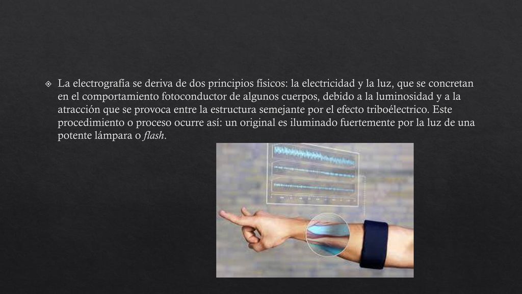 La electrografía se deriva de dos principios físicos: la electricidad y la luz, que se concretan en el comportamiento fotoconductor de algunos cuerpos, debido a la luminosidad y a la atracción que se provoca entre la estructura semejante por el efecto triboélectrico.