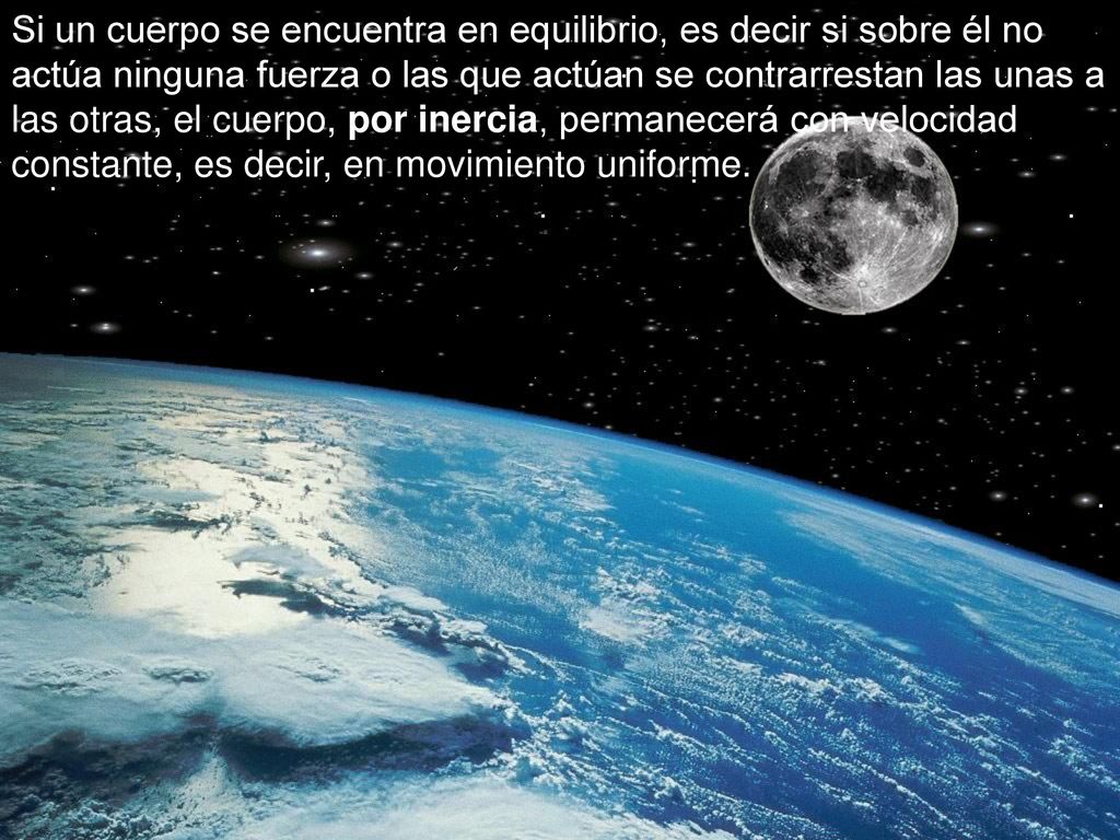 Si un cuerpo se encuentra en equilibrio, es decir si sobre él no actúa ninguna fuerza o las que actúan se contrarrestan las unas a las otras, el cuerpo, por inercia, permanecerá con velocidad constante, es decir, en movimiento uniforme.