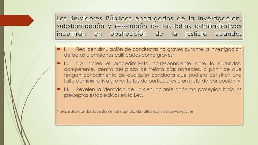 Los Servidores Públicos encargados de la investigación, substanciación y resolución de las faltas administrativas incurrirán en obstrucción de la justicia cuando: