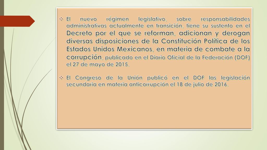 El nuevo régimen legislativo, sobre responsabilidades administrativas actualmente en transición, tiene su sustento en el Decreto por el que se reforman, adicionan y derogan diversas disposiciones de la Constitución Política de los Estados Unidos Mexicanos, en materia de combate a la corrupción, publicado en el Diario Oficial de la Federación (DOF) el 27 de mayo de 2015.